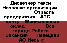 Диспетчер такси › Название организации ­ Ecolife taxi › Отрасль предприятия ­ АТС, call-центр › Минимальный оклад ­ 30 000 - Все города Работа » Вакансии   . Ненецкий АО,Несь с.